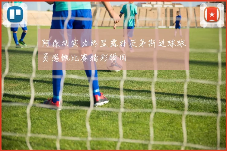 阿森纳实力终显露朴茨茅斯进球球员感慨比赛精彩瞬间