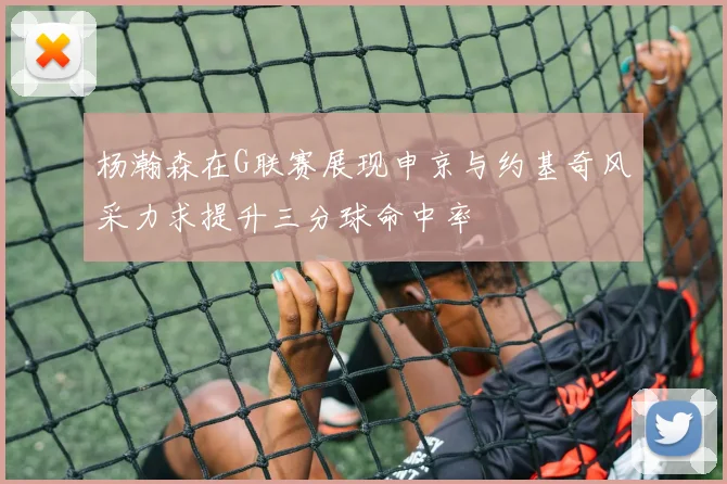 杨瀚森在G联赛展现申京与约基奇风采力求提升三分球命中率